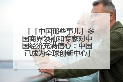 「中国那些事儿」多国商界领袖和专家对中国经济充满信心：中国已成为全球创新中心