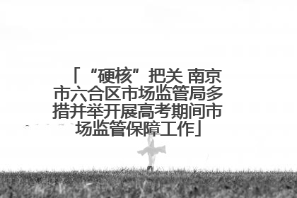 “硬核”把关 南京市六合区市场监管局多措并举开展高考期间市场监管保障工作