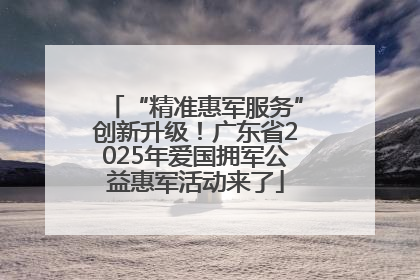 “精准惠军服务”创新升级！广东省2025年爱国拥军公益惠军活动来了