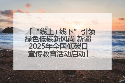 “线上+线下”引领绿色低碳新风尚 新疆2025年全国低碳日宣传教育活动启动
