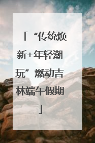 “传统焕新+年轻潮玩”燃动吉林端午假期