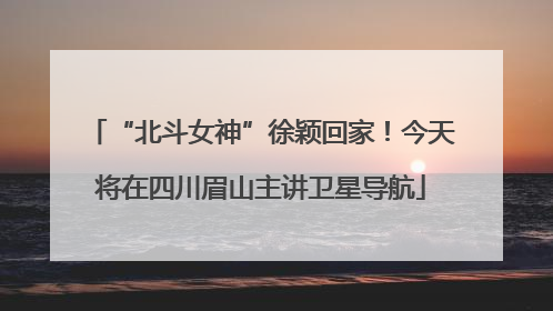 “北斗女神”徐颖回家！今天将在四川眉山主讲卫星导航