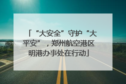 “大安全”守护“大平安”，郑州航空港区明港办事处在行动