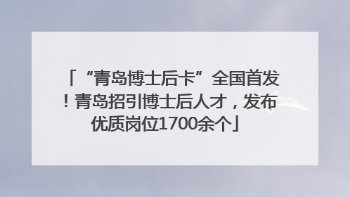 “青岛博士后卡”全国首发！青岛招引博士后人才，发布优质岗位1700余个