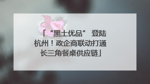 “黑土优品” 登陆杭州！政企商联动打通长三角餐桌供应链