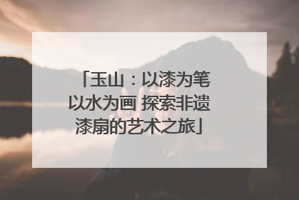 玉山：以漆为笔 以水为画 探索非遗漆扇的艺术之旅