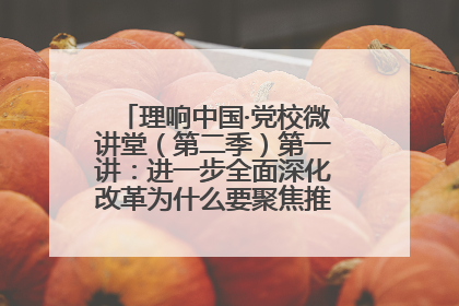 理响中国·党校微讲堂（第二季）第一讲：进一步全面深化改革为什么要聚焦推进中国式现代化