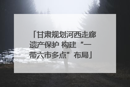 甘肃规划河西走廊遗产保护 构建“一带六市多点”布局