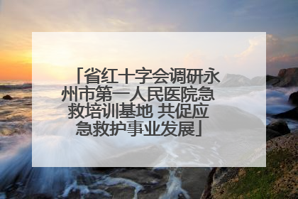 省红十字会调研永州市第一人民医院急救培训基地 共促应急救护事业发展
