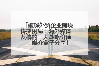 破解外贸企业跨境传播困局：海外媒体发稿的三大战略价值，媒介盒子分享