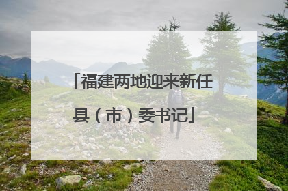 福建两地迎来新任县（市）委书记