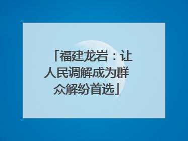 福建龙岩：让人民调解成为群众解纷首选