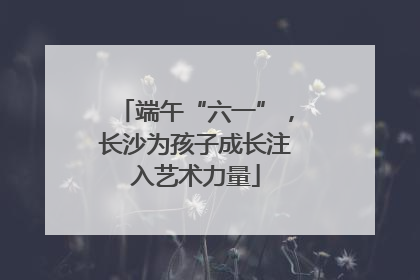 端午“六一”，长沙为孩子成长注入艺术力量