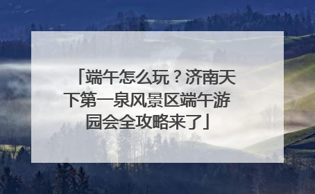 端午怎么玩？济南天下第一泉风景区端午游园会全攻略来了