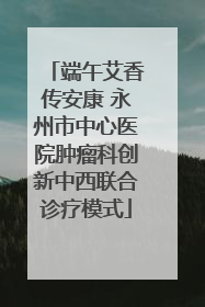 端午艾香传安康 永州市中心医院肿瘤科创新中西联合诊疗模式