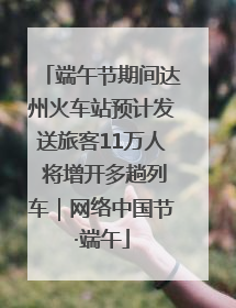 端午节期间达州火车站预计发送旅客11万人 将增开多趟列车｜网络中国节·端午