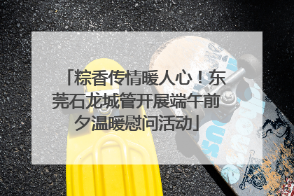 粽香传情暖人心！东莞石龙城管开展端午前夕温暖慰问活动