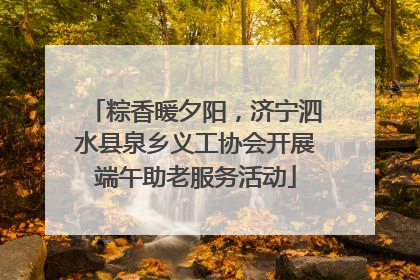 粽香暖夕阳，济宁泗水县泉乡义工协会开展端午助老服务活动