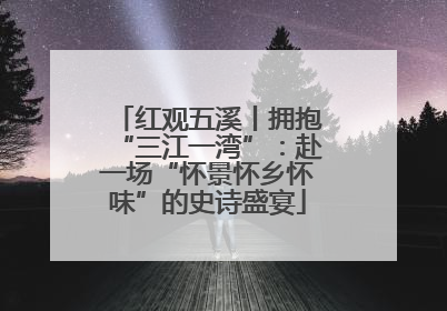红观五溪丨拥抱“三江一湾”：赴一场“怀景怀乡怀味”的史诗盛宴