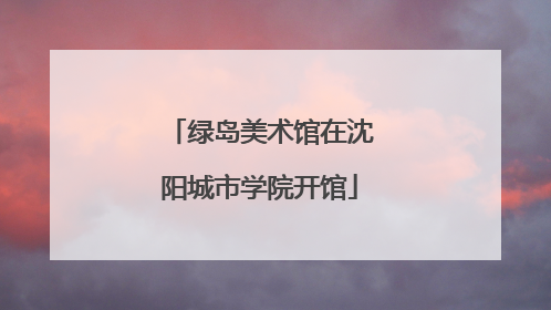 绿岛美术馆在沈阳城市学院开馆