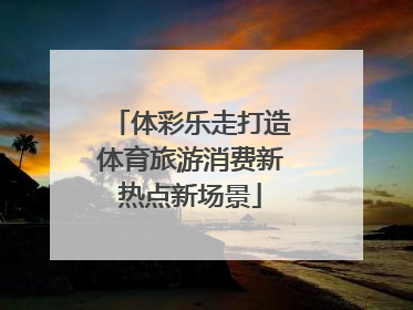 体彩乐走打造体育旅游消费新热点新场景