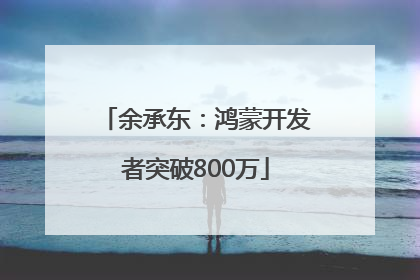 余承东：鸿蒙开发者突破800万