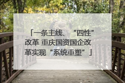 一条主线、“四性”改革 重庆国资国企改革实现“系统重塑”