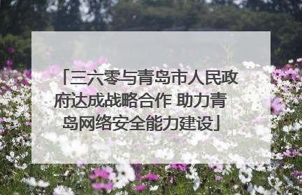 三六零与青岛市人民政府达成战略合作 助力青岛网络安全能力建设