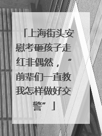 上海街头安慰考砸孩子走红非偶然，“前辈们一直教我怎样做好交警”