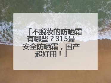 不脱妆的防晒霜有哪些？315最安全防晒霜，国产超好用！