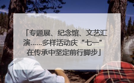 专题展、纪念馆、文艺汇演……多样活动庆“七一” 在传承中坚定前行脚步