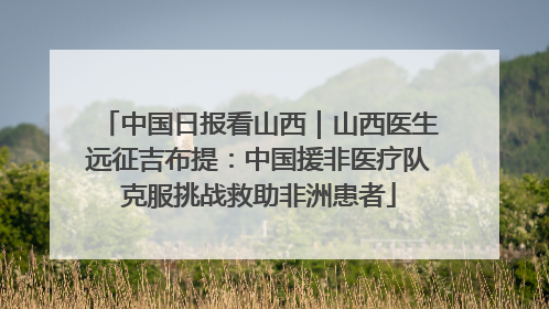 中国日报看山西｜山西医生远征吉布提：中国援非医疗队克服挑战救助非洲患者