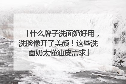 什么牌子洗面奶好用，洗脸像开了美颜！这些洗面奶太懂油皮需求