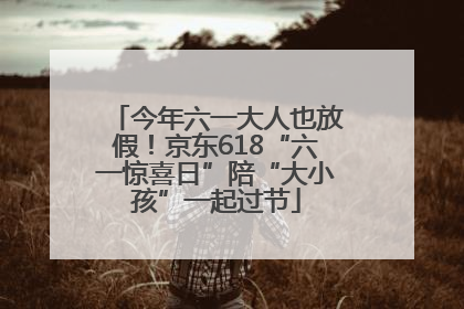 今年六一大人也放假！京东618“六一惊喜日”陪“大小孩”一起过节