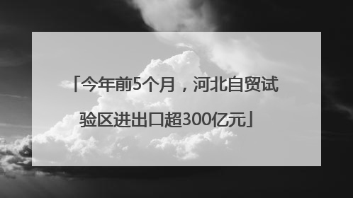 今年前5个月，河北自贸试验区进出口超300亿元