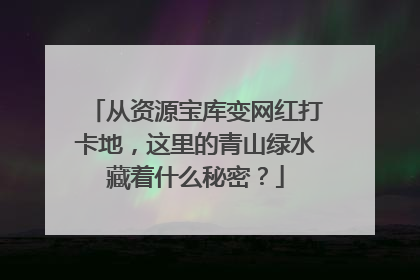 从资源宝库变网红打卡地，这里的青山绿水藏着什么秘密？