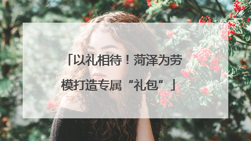 以礼相待！菏泽为劳模打造专属“礼包”