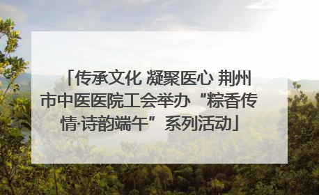 传承文化 凝聚医心 荆州市中医医院工会举办“粽香传情·诗韵端午”系列活动