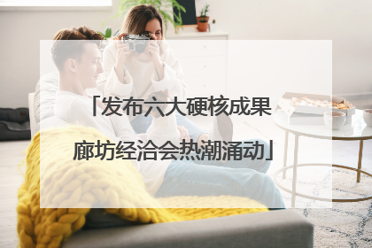 发布六大硬核成果 廊坊经洽会热潮涌动