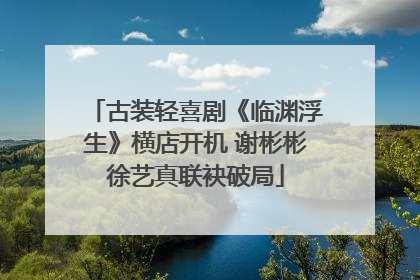 古装轻喜剧《临渊浮生》横店开机 谢彬彬徐艺真联袂破局