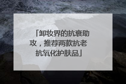 卸妆界的抗衰助攻，推荐两款抗老抗氧化护肤品
