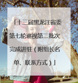 十三届黑龙江省委第七轮巡视第二批次完成进驻（附组长名单、联系方式）