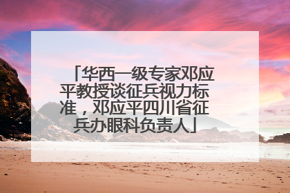 华西一级专家邓应平教授谈征兵视力标准，邓应平四川省征兵办眼科负责人