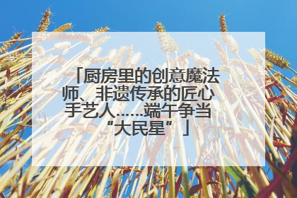 厨房里的创意魔法师、非遗传承的匠心手艺人……端午争当“大民星”