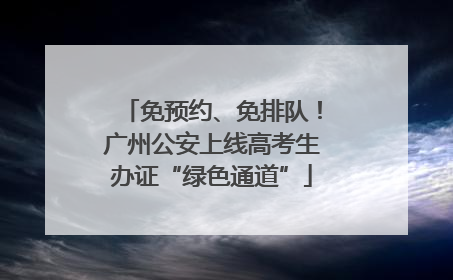 免预约、免排队！广州公安上线高考生办证“绿色通道”