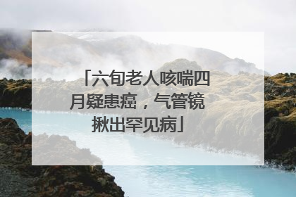 六旬老人咳喘四月疑患癌，气管镜揪出罕见病