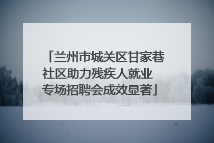 兰州市城关区甘家巷社区助力残疾人就业 专场招聘会成效显著