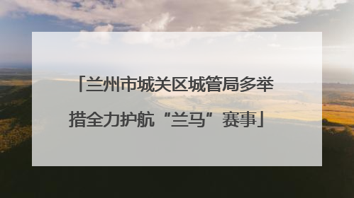 兰州市城关区城管局多举措全力护航“兰马”赛事