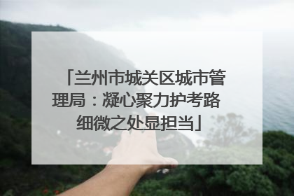 兰州市城关区城市管理局：凝心聚力护考路 细微之处显担当