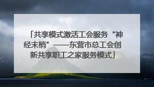 共享模式激活工会服务“神经末梢”——东营市总工会创新共享职工之家服务模式